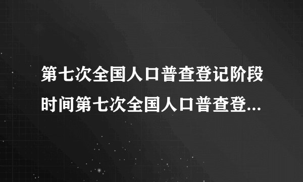第七次全国人口普查登记阶段时间第七次全国人口普查登记什么时候开始
