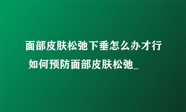 面部皮肤松弛下垂怎么办才行 如何预防面部皮肤松弛_
