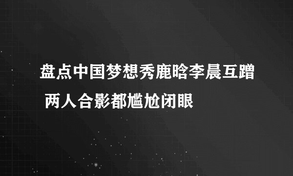 盘点中国梦想秀鹿晗李晨互蹭 两人合影都尴尬闭眼