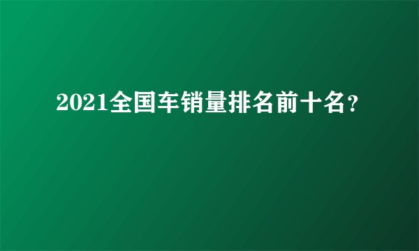 2021全国车销量排名前十名？