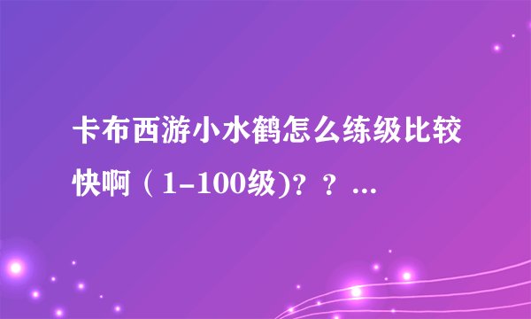 卡布西游小水鹤怎么练级比较快啊（1-100级)？？还有练什么修为啊？？？