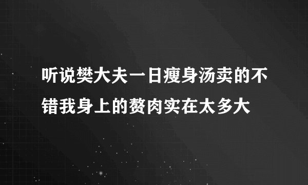 听说樊大夫一日瘦身汤卖的不错我身上的赘肉实在太多大