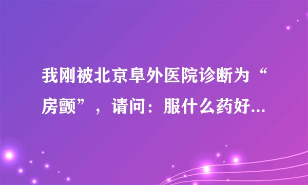 我刚被北京阜外医院诊断为“房颤”，请问：服什么药好...