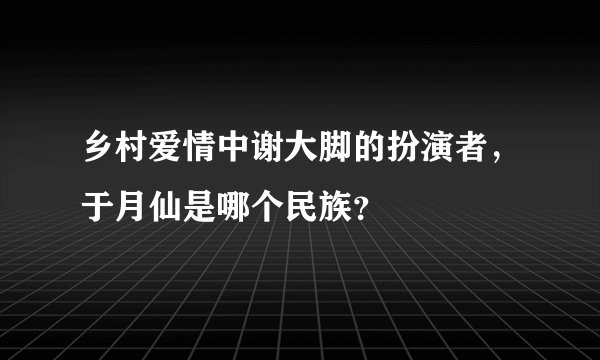 乡村爱情中谢大脚的扮演者，于月仙是哪个民族？