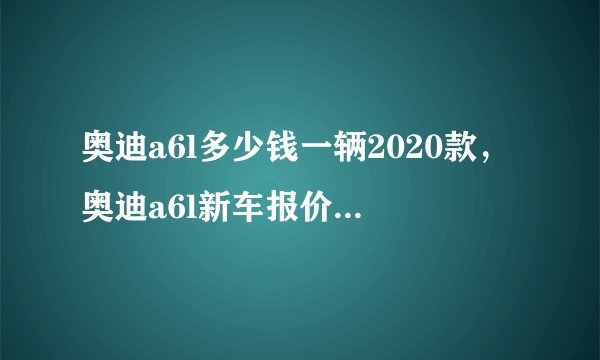 奥迪a6l多少钱一辆2020款，奥迪a6l新车报价2020款多少钱