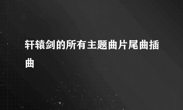 轩辕剑的所有主题曲片尾曲插曲