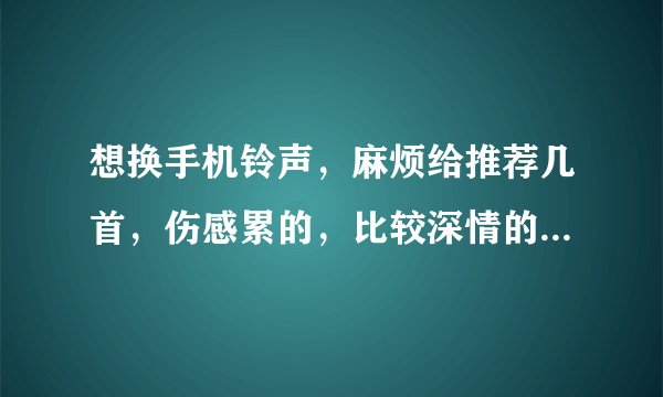 想换手机铃声，麻烦给推荐几首，伤感累的，比较深情的，好听点的都可以，谢谢，亲