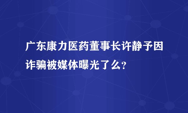 广东康力医药董事长许静予因诈骗被媒体曝光了么？