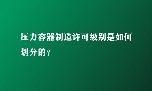 压力容器制造许可级别是如何划分的？