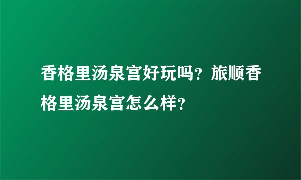 香格里汤泉宫好玩吗？旅顺香格里汤泉宫怎么样？
