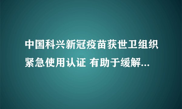 中国科兴新冠疫苗获世卫组织紧急使用认证 有助于缓解全球疫苗短缺