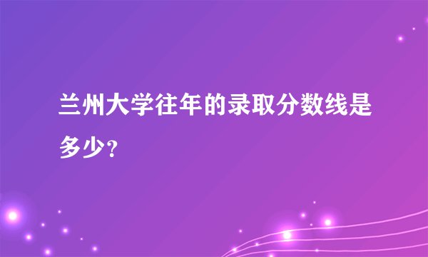 兰州大学往年的录取分数线是多少？