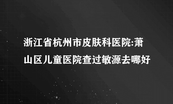 浙江省杭州市皮肤科医院:萧山区儿童医院查过敏源去哪好
