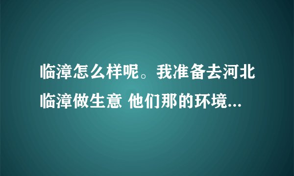 临漳怎么样呢。我准备去河北临漳做生意 他们那的环境怎么样呢。