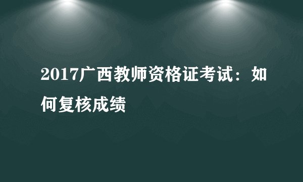 2017广西教师资格证考试：如何复核成绩