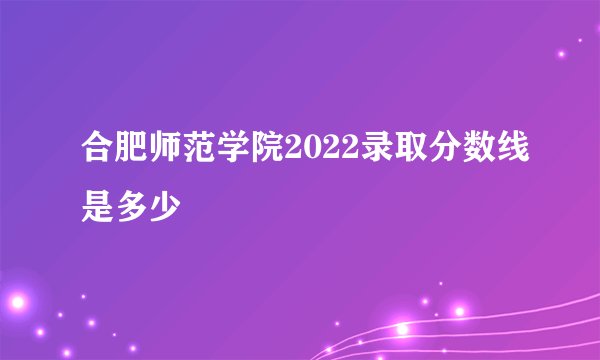 合肥师范学院2022录取分数线是多少