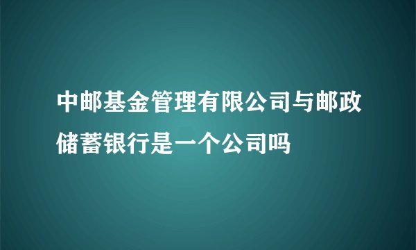 中邮基金管理有限公司与邮政储蓄银行是一个公司吗