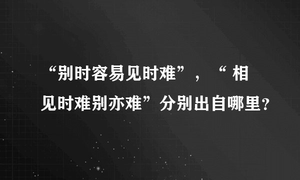 “别时容易见时难”，“ 相见时难别亦难”分别出自哪里？