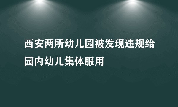 西安两所幼儿园被发现违规给园内幼儿集体服用