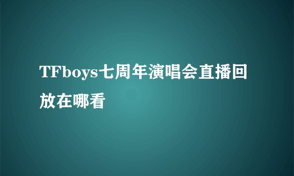 TFboys七周年演唱会直播回放在哪看