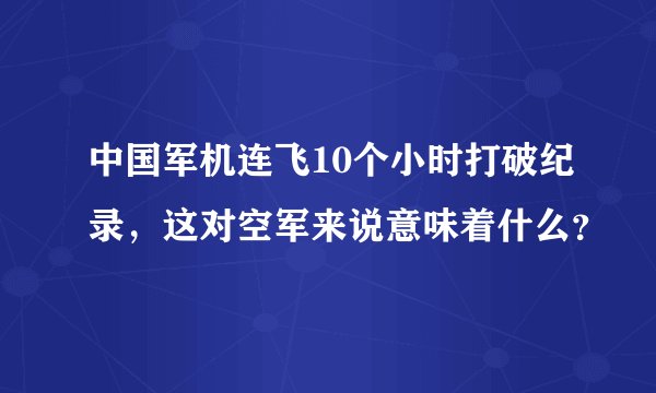 中国军机连飞10个小时打破纪录,这对空军来说意味着什么?