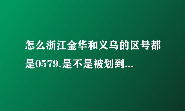 怎么浙江金华和义乌的区号都是0579.是不是被划到一块去了?谢谢.