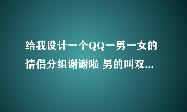 给我设计一个QQ一男一女的情侣分组谢谢啦 男的叫双女的叫文