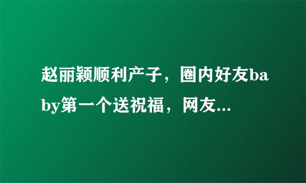 赵丽颖顺利产子，圈内好友baby第一个送祝福，网友喊话谢娜还锁