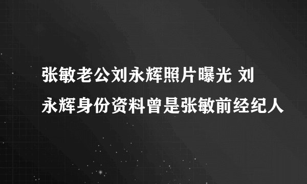 张敏老公刘永辉照片曝光 刘永辉身份资料曾是张敏前经纪人