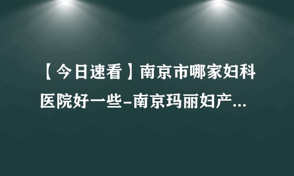 【今日速看】南京市哪家妇科医院好一些-南京玛丽妇产医院可靠吗？