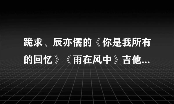 跪求、辰亦儒的《你是我所有的回忆》《雨在风中》吉他谱~！？