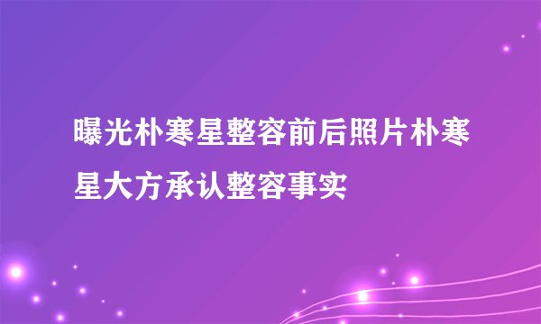曝光朴寒星整容前后照片朴寒星大方承认整容事实