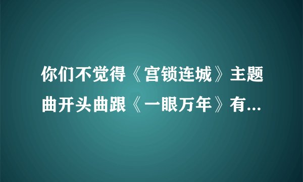 你们不觉得《宫锁连城》主题曲开头曲跟《一眼万年》有神似吗？