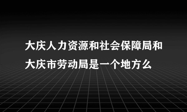 大庆人力资源和社会保障局和大庆市劳动局是一个地方么