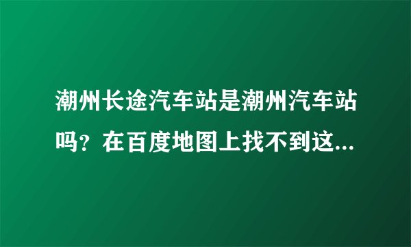 潮州长途汽车站是潮州汽车站吗？在百度地图上找不到这个站，但网页查找又有，好奇怪。