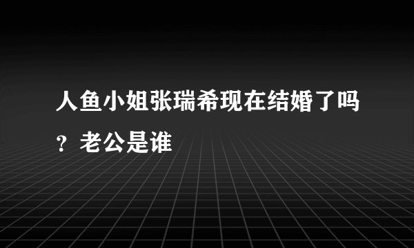 人鱼小姐张瑞希现在结婚了吗？老公是谁
