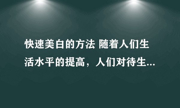 快速美白的方法 随着人们生活水平的提高，人们对待生活的态度也严谨起来，不仅仅是生理上的要求提高，也渐渐的提高了精神要求。正如爱美之心人皆有之，尤其是女孩子，对自己的皮肤的要求愈来愈高。下面让我们来看看快速美白的方法。