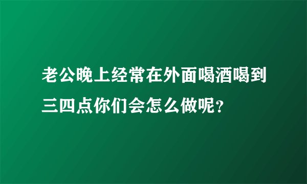 老公晚上经常在外面喝酒喝到三四点你们会怎么做呢？