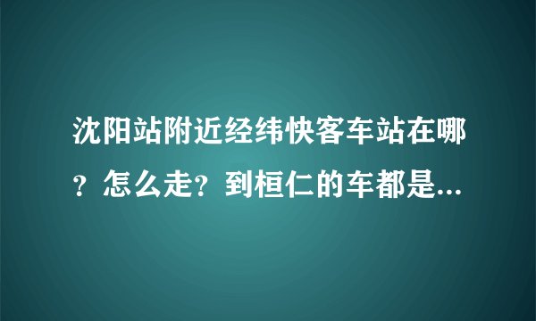 沈阳站附近经纬快客车站在哪？怎么走？到桓仁的车都是几点的？大概多长时间到？