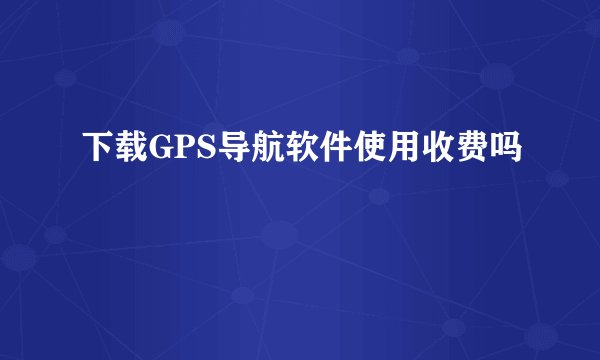 下载GPS导航软件使用收费吗