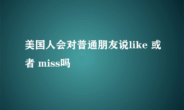 美国人会对普通朋友说like 或者 miss吗