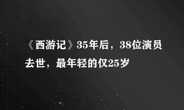《西游记》35年后，38位演员去世，最年轻的仅25岁