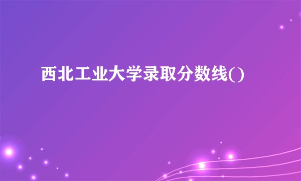 西北工业大学录取分数线()