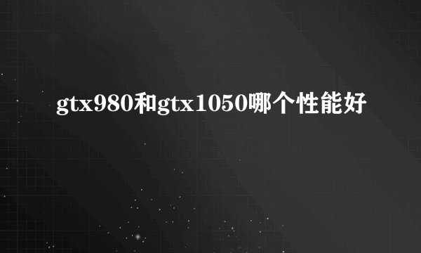 gtx980和gtx1050哪个性能好