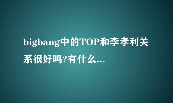 bigbang中的TOP和李孝利关系很好吗?有什么具体表现啊？