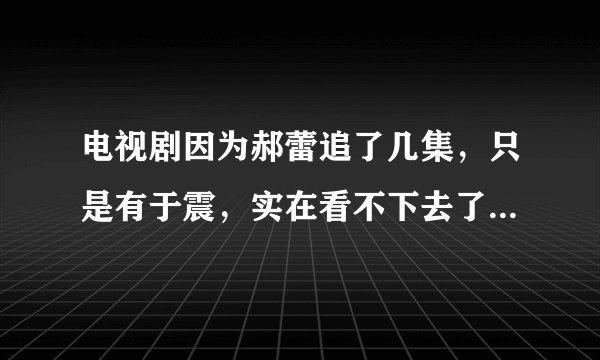 电视剧因为郝蕾追了几集,只是有于震,实在看不下去了,你觉得呢?