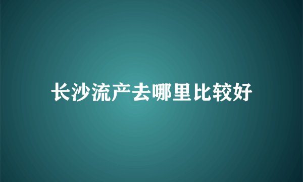 长沙流产去哪里比较好
