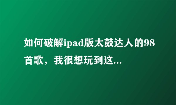 如何破解ipad版太鼓达人的98首歌，我很想玩到这98首歌，现在只有7首歌