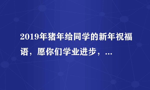 2019年猪年给同学的新年祝福语，愿你们学业进步，身体健康！