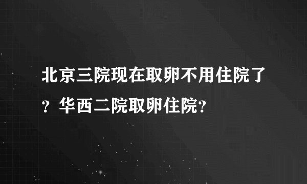 北京三院现在取卵不用住院了？华西二院取卵住院？